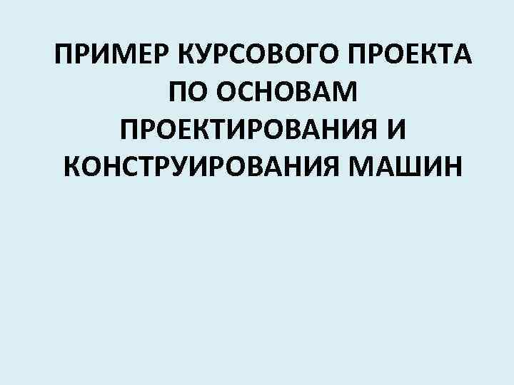 ПРИМЕР КУРСОВОГО ПРОЕКТА ПО ОСНОВАМ ПРОЕКТИРОВАНИЯ И КОНСТРУИРОВАНИЯ МАШИН 