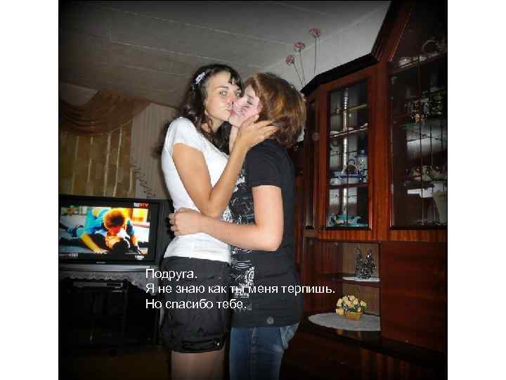 Подруга. Я не знаю как ты меня терпишь. Но спасибо тебе. 