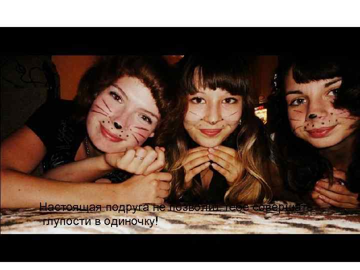 Настоящая подруга не позволит тебе совершать глупости в одиночку! 