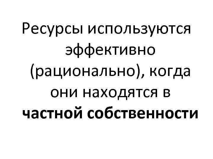 Ресурсы используются эффективно (рационально), когда они находятся в частной собственности 