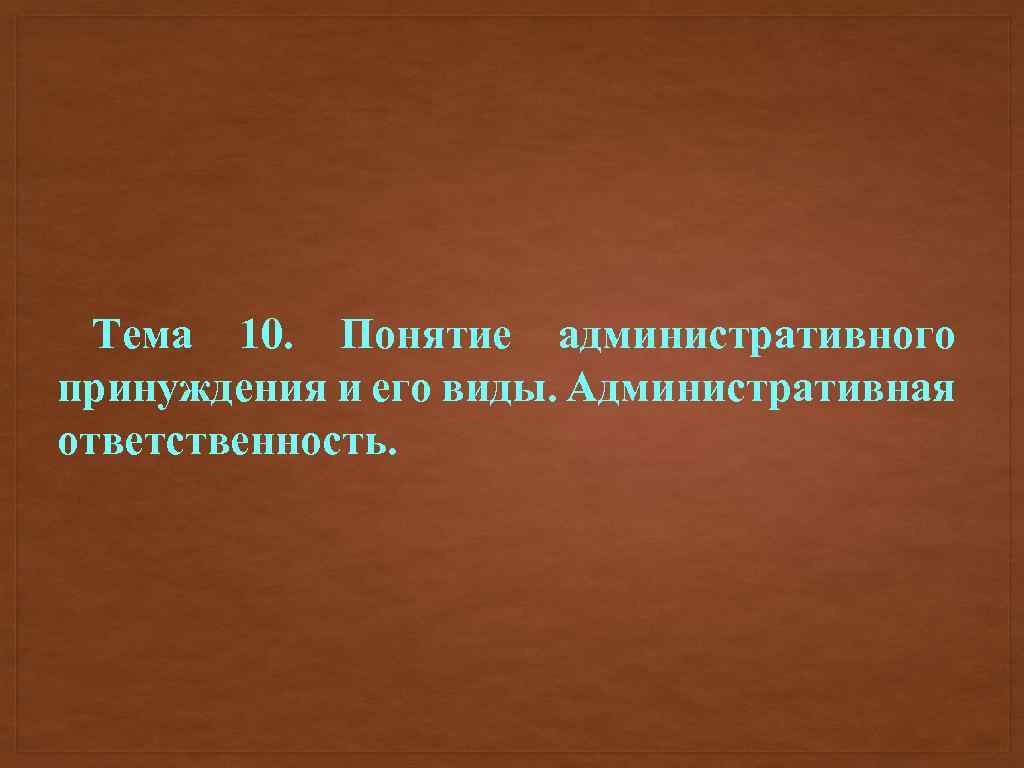 Тема 10. Понятие административного принуждения и его виды. Административная ответственность. 