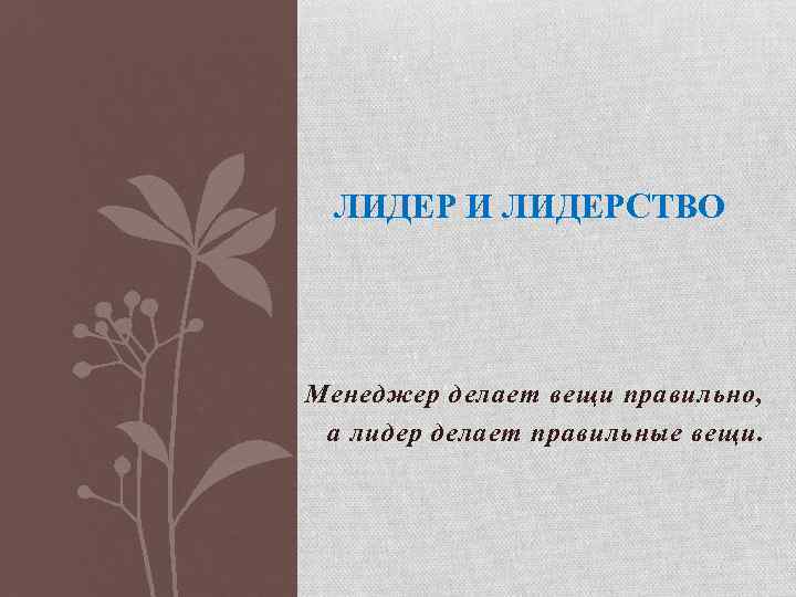 ЛИДЕР И ЛИДЕРСТВО Менеджер делает вещи правильно, а лидер делает правильные вещи. 
