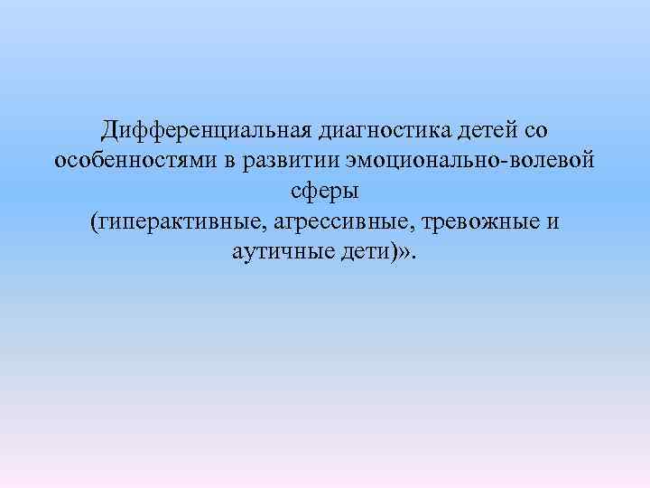  Дифференциальная диагностика детей со особенностями в развитии эмоционально-волевой сферы (гиперактивные, агрессивные, тревожные и