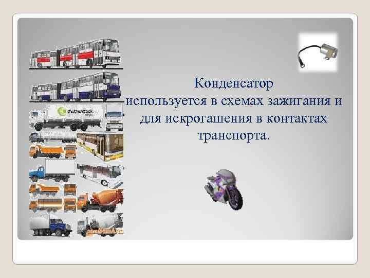Конденсатор используется в схемах зажигания и для искрогашения в контактах транспорта. 