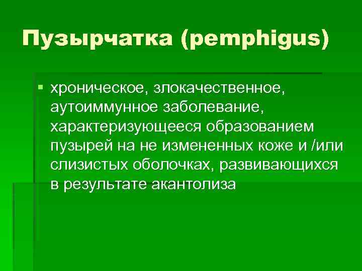 Пузырчатка (pemphigus) § хроническое, злокачественное, аутоиммунное заболевание, характеризующееся образованием пузырей на не измененных коже