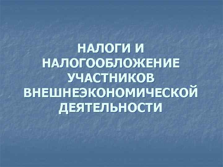 НАЛОГИ И НАЛОГООБЛОЖЕНИЕ УЧАСТНИКОВ ВНЕШНЕЭКОНОМИЧЕСКОЙ ДЕЯТЕЛЬНОСТИ 