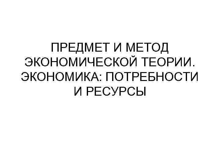 ПРЕДМЕТ И МЕТОД ЭКОНОМИЧЕСКОЙ ТЕОРИИ. ЭКОНОМИКА: ПОТРЕБНОСТИ И РЕСУРСЫ 