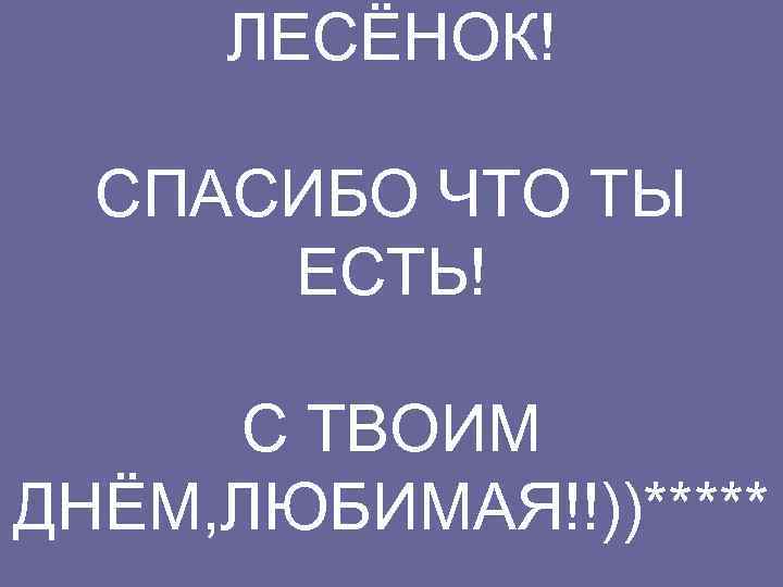 ЛЕСЁНОК! СПАСИБО ЧТО ТЫ ЕСТЬ! С ТВОИМ ДНЁМ, ЛЮБИМАЯ!!))***** 