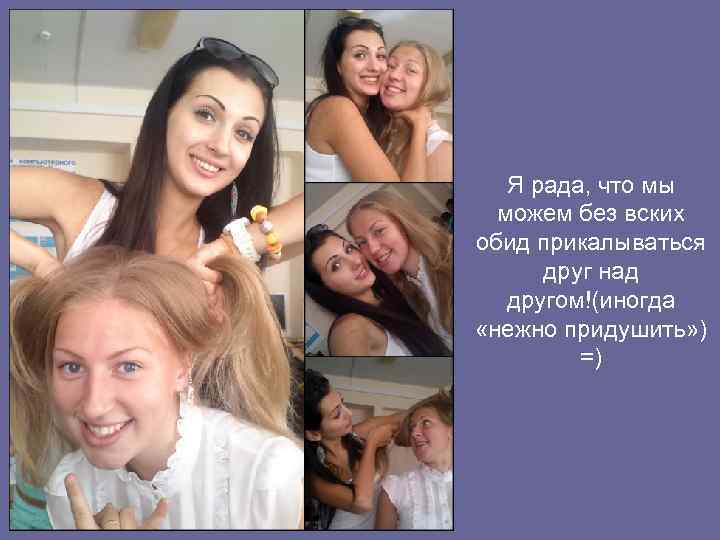 Я рада, что мы можем без вских обид прикалываться друг над другом!(иногда «нежно придушить»