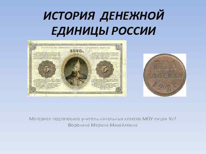 ИСТОРИЯ ДЕНЕЖНОЙ ЕДИНИЦЫ РОССИИ Материал подготовила учитель начальных классов МОУ лицея № 7 Воронина