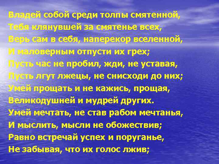 Владей собой среди толпы смятенной, Тебя клянувшей за смятенье всех, Верь сам в себя,