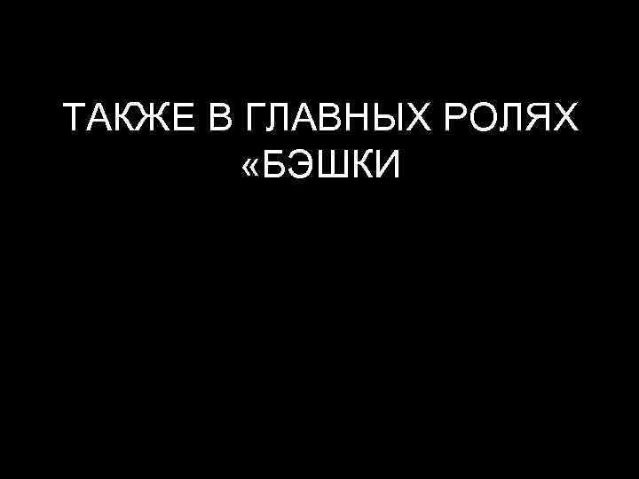 ТАКЖЕ В ГЛАВНЫХ РОЛЯХ «БЭШКИ 