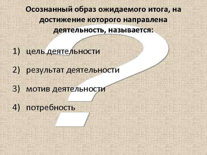 Осознанный образ ожидаемого итога, на достижение которого направлена деятельность, называется: 1) цель деятельности 2)