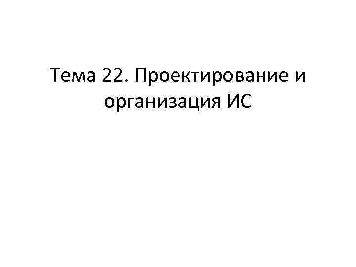 Тема 22. Проектирование и организация ИС 