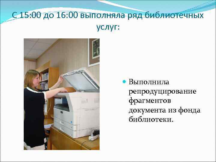 С 15: 00 до 16: 00 выполняла ряд библиотечных услуг: Выполнила репродуцирование фрагментов документа