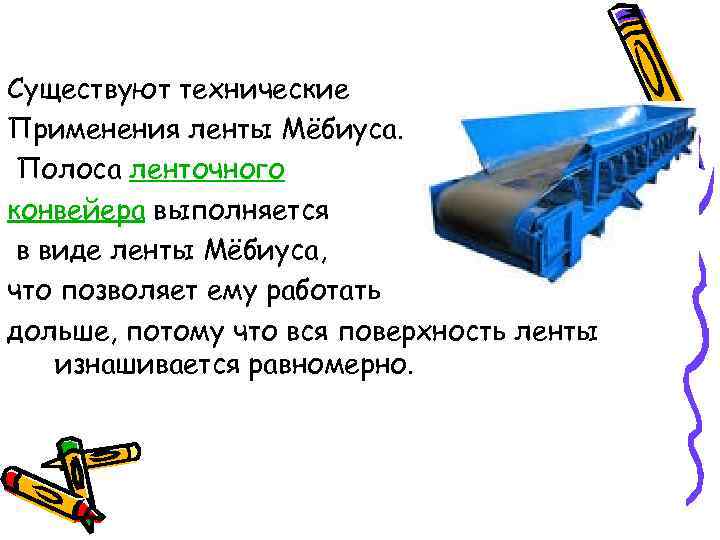 Существуют технические Применения ленты Мёбиуса. Полоса ленточного конвейера выполняется в виде ленты Мёбиуса, что