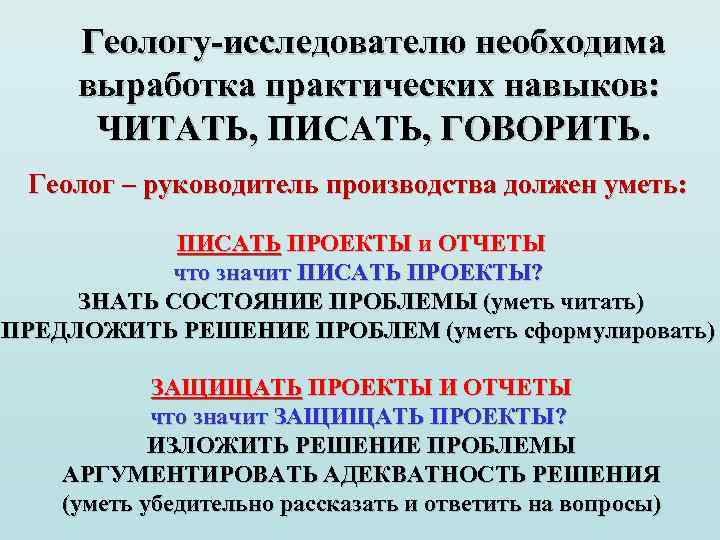 Геологу-исследователю необходима выработка практических навыков: ЧИТАТЬ, ПИСАТЬ, ГОВОРИТЬ. Геолог – руководитель производства должен уметь: