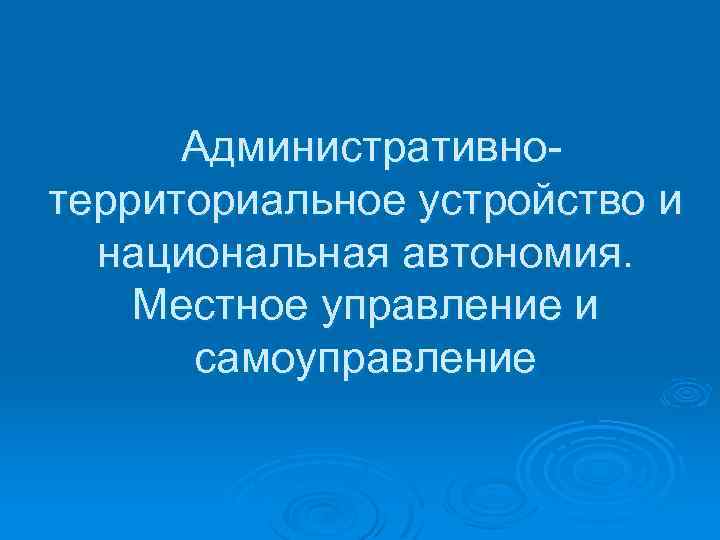 Административно территориальное устройство и национальная автономия. Местное управление и самоуправление 