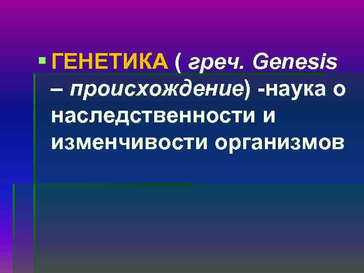 § ГЕНЕТИКА ( греч. Genesis – происхождение) -наука о наследственности и изменчивости организмов 