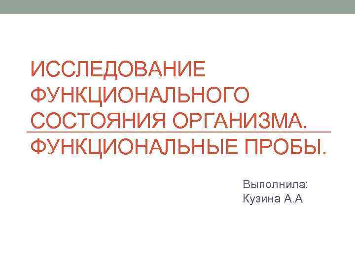 ИССЛЕДОВАНИЕ ФУНКЦИОНАЛЬНОГО СОСТОЯНИЯ ОРГАНИЗМА. ФУНКЦИОНАЛЬНЫЕ ПРОБЫ. Выполнила: Кузина А. А 