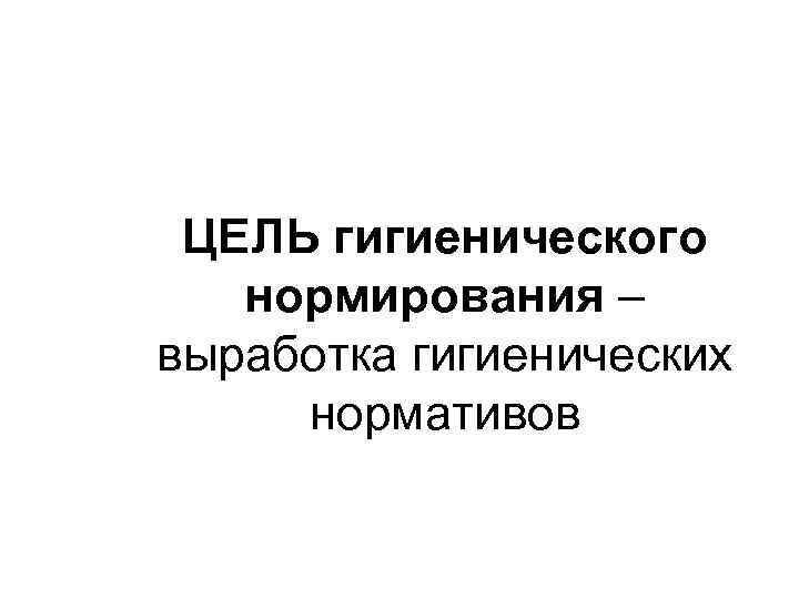 ЦЕЛЬ гигиенического нормирования – выработка гигиенических нормативов 