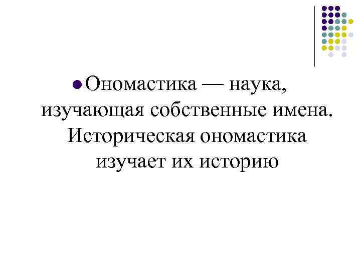 l Ономастика — наука, изучающая собственные имена. Историческая ономастика изучает их историю 