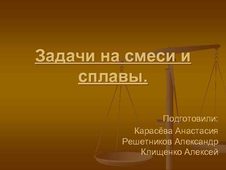 Задачи на смеси и сплавы. Подготовили: Карасёва Анастасия Решетников Александр Клищенко Алексей 