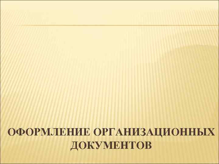 ОФОРМЛЕНИЕ ОРГАНИЗАЦИОННЫХ ДОКУМЕНТОВ 
