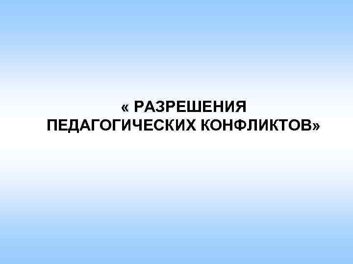  « РАЗРЕШЕНИЯ ПЕДАГОГИЧЕСКИХ КОНФЛИКТОВ» 