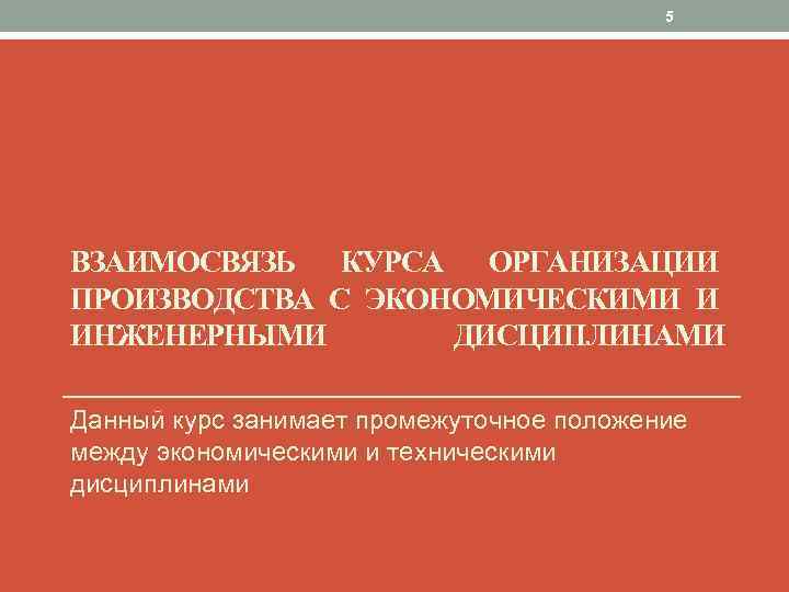 5 ВЗАИМОСВЯЗЬ КУРСА ОРГАНИЗАЦИИ ПРОИЗВОДСТВА С ЭКОНОМИЧЕСКИМИ И ИНЖЕНЕРНЫМИ ДИСЦИПЛИНАМИ Данный курс занимает промежуточное