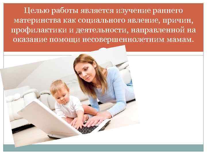 Целью работы является изучение раннего материнства как социального явление, причин, профилактики и деятельности, направленной