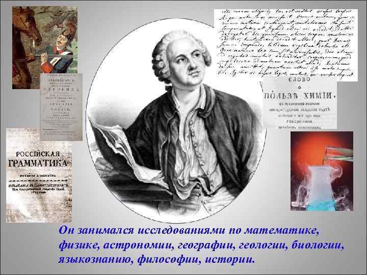 Он занимался исследованиями по математике, физике, астрономии, географии, геологии, биологии, языкознанию, философии, истории. 