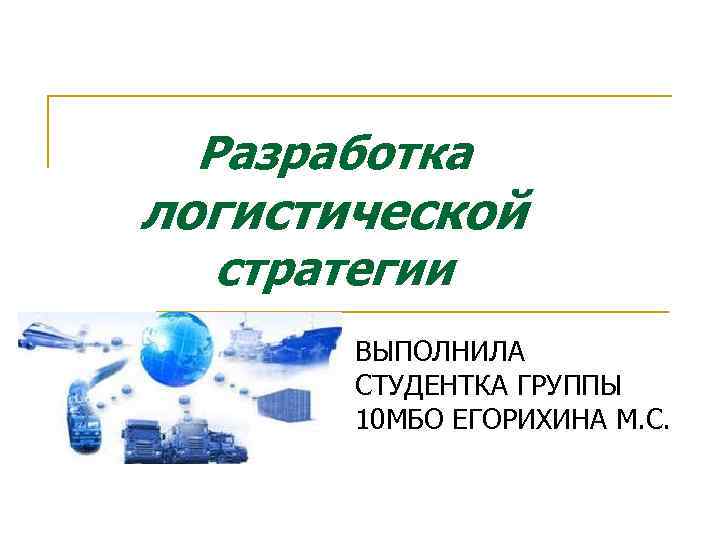 Разработка логистической стратегии ВЫПОЛНИЛА СТУДЕНТКА ГРУППЫ 10 МБО ЕГОРИХИНА М. С. 