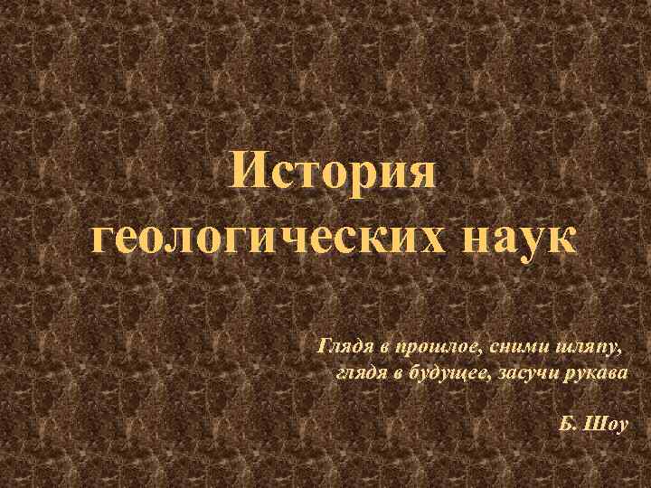 История геологических наук Глядя в прошлое, сними шляпу, глядя в будущее, засучи рукава Б.
