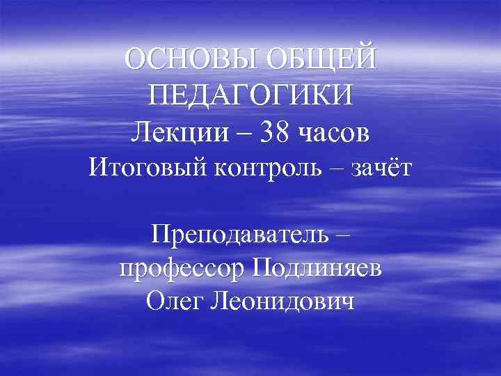 ОСНОВЫ ОБЩЕЙ ПЕДАГОГИКИ Лекции – 38 часов Итоговый контроль – зачёт Преподаватель – профессор