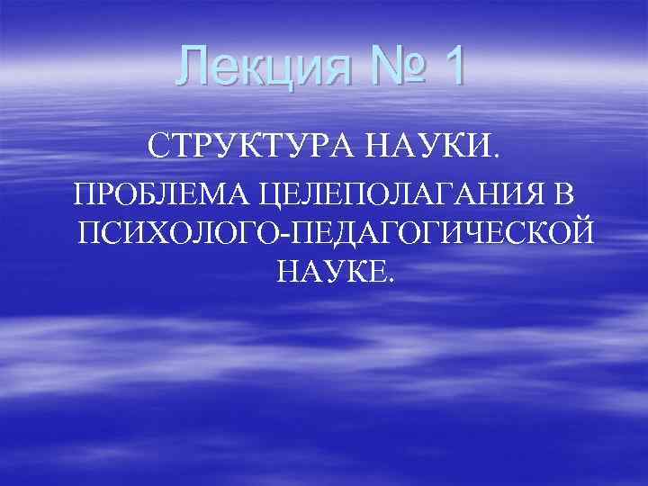 Лекция № 1 СТРУКТУРА НАУКИ. ПРОБЛЕМА ЦЕЛЕПОЛАГАНИЯ В ПСИХОЛОГО-ПЕДАГОГИЧЕСКОЙ НАУКЕ. 