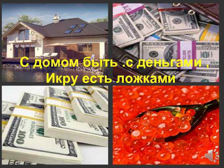 С домом быть. с деньгами , Икру есть ложками 7 