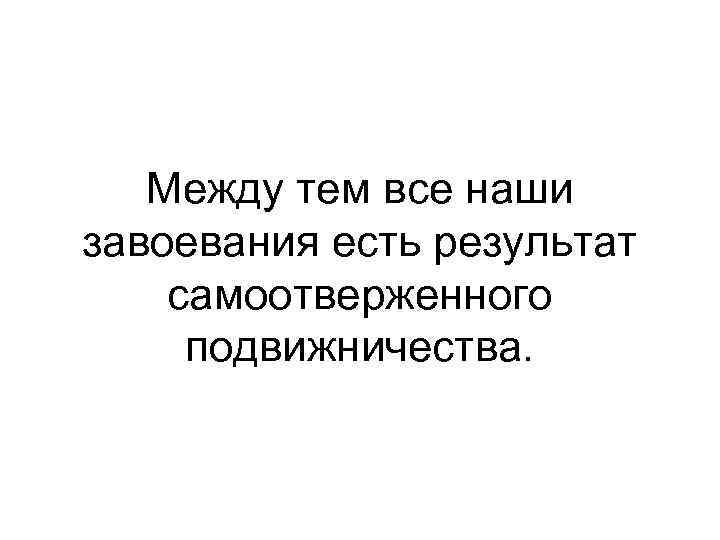 Между тем все наши завоевания есть результат самоотверженного подвижничества. 