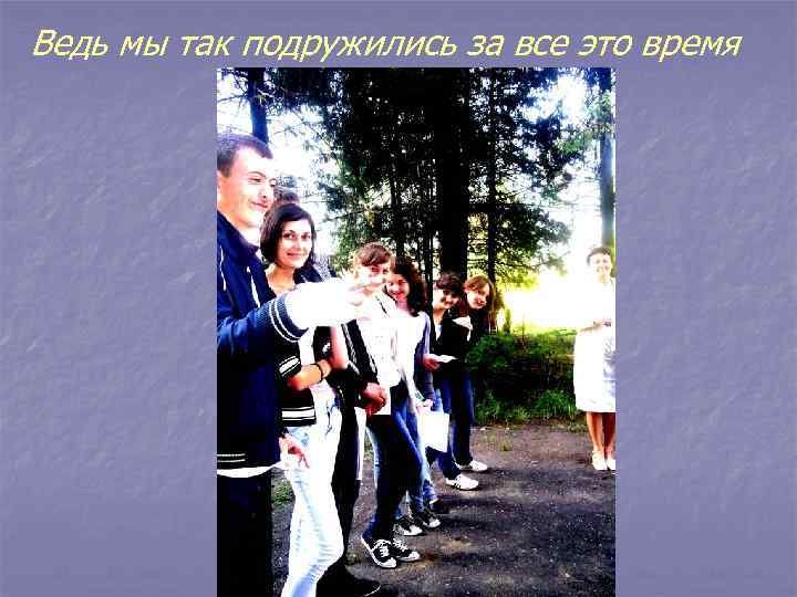 Ведь мы так подружились за все это время 