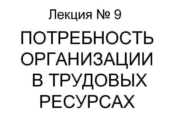 Лекция № 9 ПОТРЕБНОСТЬ ОРГАНИЗАЦИИ В ТРУДОВЫХ РЕСУРСАХ 