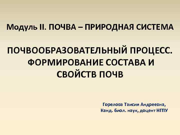 Модуль II. ПОЧВА – ПРИРОДНАЯ СИСТЕМА ПОЧВООБРАЗОВАТЕЛЬНЫЙ ПРОЦЕСС. ФОРМИРОВАНИЕ СОСТАВА И СВОЙСТВ ПОЧВ Горелова