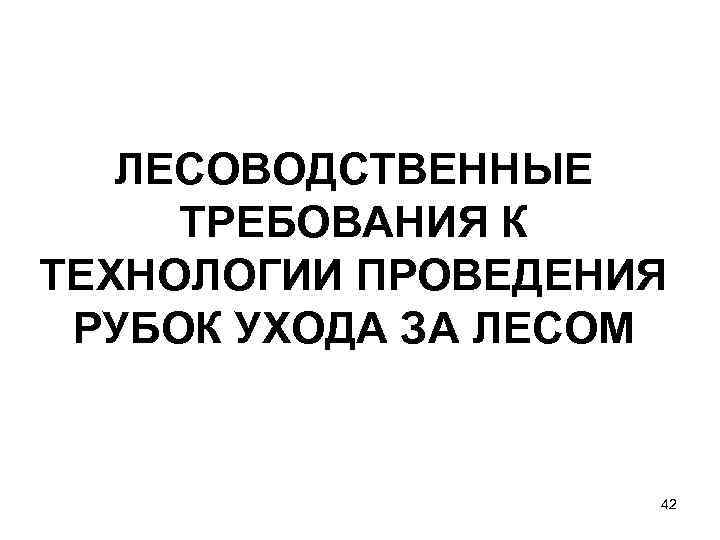 ЛЕСОВОДСТВЕННЫЕ ТРЕБОВАНИЯ К ТЕХНОЛОГИИ ПРОВЕДЕНИЯ РУБОК УХОДА ЗА ЛЕСОМ 42 
