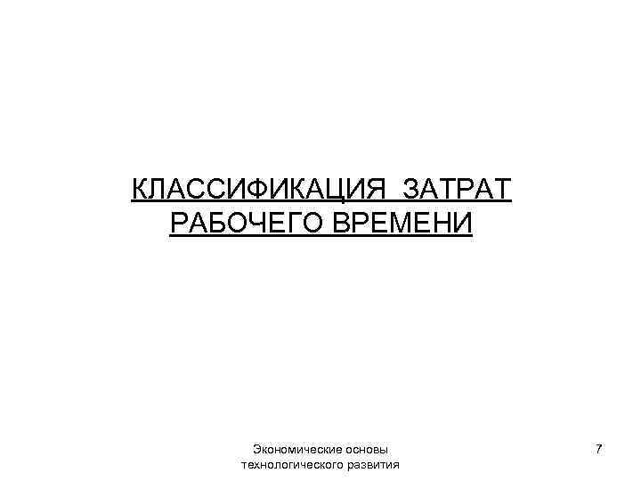 КЛАССИФИКАЦИЯ ЗАТРАТ РАБОЧЕГО ВРЕМЕНИ Экономические основы технологического развития 7 