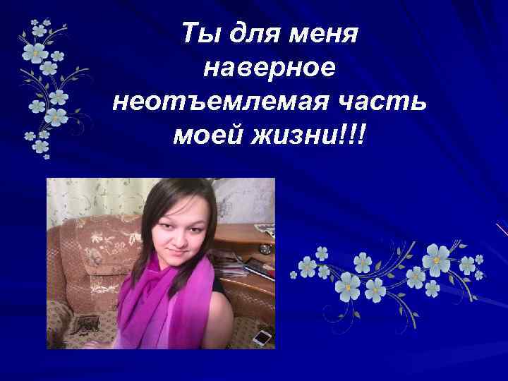 Ты для меня наверное неотъемлемая часть моей жизни!!! 