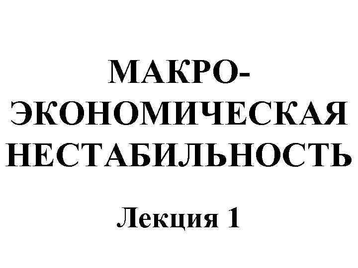 МАКРОЭКОНОМИЧЕСКАЯ НЕСТАБИЛЬНОСТЬ Лекция 1 