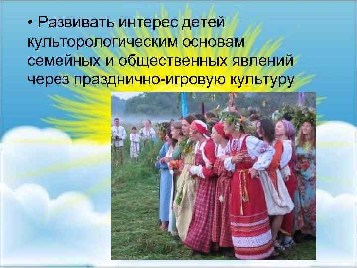  • Развивать интерес детей культорологическим основам семейных и общественных явлений через празднично-игровую культуру