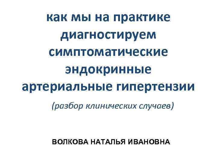 как мы на практике диагностируем симптоматические эндокринные артериальные гипертензии (разбор клинических случаев) ВОЛКОВА НАТАЛЬЯ