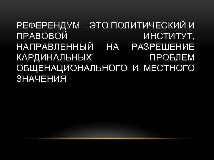 РЕФЕРЕНДУМ – ЭТО ПОЛИТИЧЕСКИЙ И ПРАВОВОЙ ИНСТИТУТ, НАПРАВЛЕННЫЙ НА РАЗРЕШЕНИЕ КАРДИНАЛЬНЫХ ПРОБЛЕМ ОБЩЕНАЦИОНАЛЬНОГО И