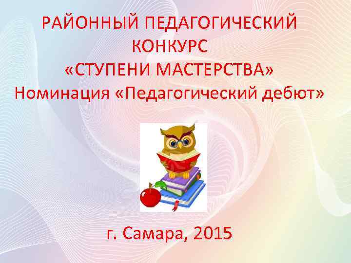 РАЙОННЫЙ ПЕДАГОГИЧЕСКИЙ КОНКУРС «СТУПЕНИ МАСТЕРСТВА» Номинация «Педагогический дебют» г. Самара, 2015 