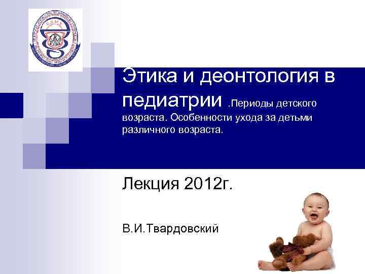 Этика и деонтология в педиатрии. Периоды детского возраста. Особенности ухода за детьми различного возраста.